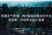 别被名气带偏：韩K强强碰撞后的半全场观察：对位带出核心答案